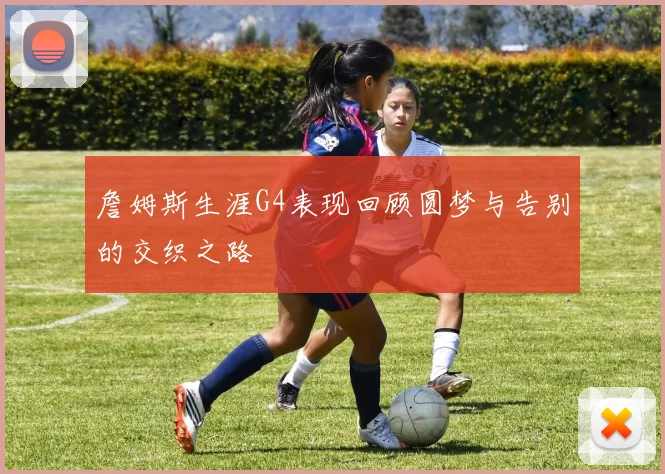 詹姆斯生涯G4表现回顾圆梦与告别的交织之路