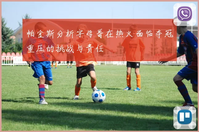 帕金斯分析字母哥在热火面临夺冠重压的挑战与责任