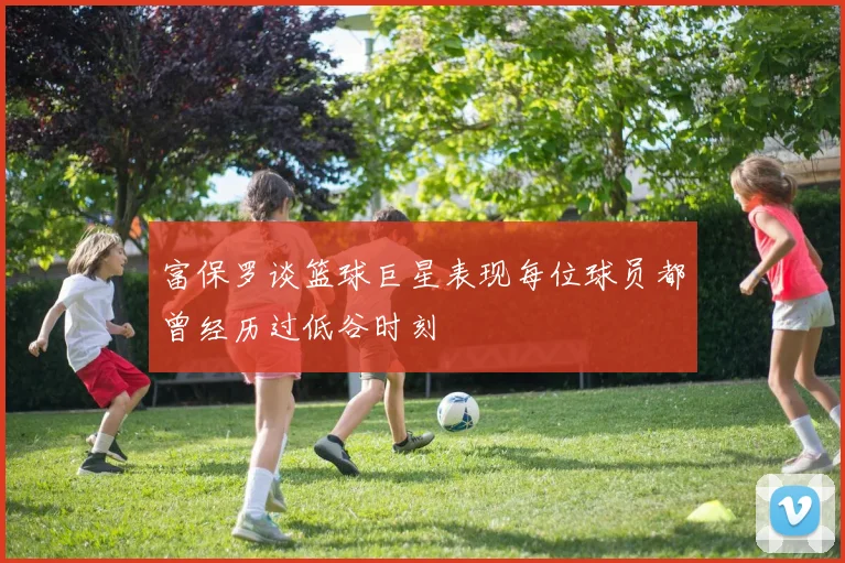 富保罗谈篮球巨星表现每位球员都曾经历过低谷时刻