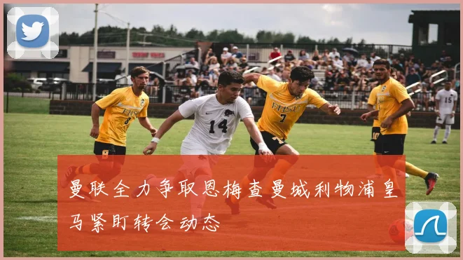 曼联全力争取恩梅查曼城利物浦皇马紧盯转会动态