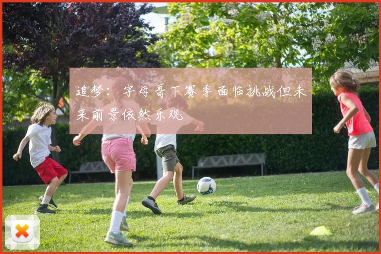 追梦：字母哥下赛季面临挑战但未来前景依然乐观