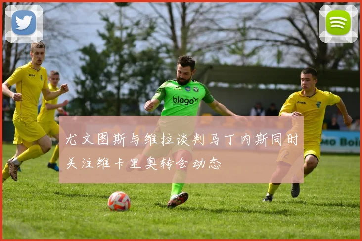 尤文图斯与维拉谈判马丁内斯同时关注维卡里奥转会动态