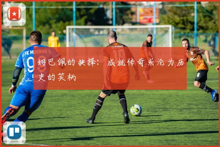 姆巴佩的抉择：成就传奇或沦为历史的笑柄