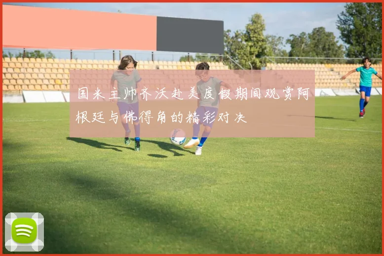 国米主帅齐沃赴美度假期间观赏阿根廷与佛得角的精彩对决
