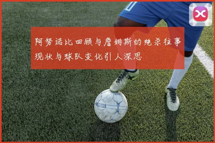 阿努诺比回顾与詹姆斯的绝杀往事现状与球队变化引人深思