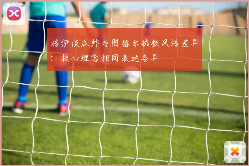 格伊谈瓜帅与图赫尔执教风格差异：核心理念相同表达各异