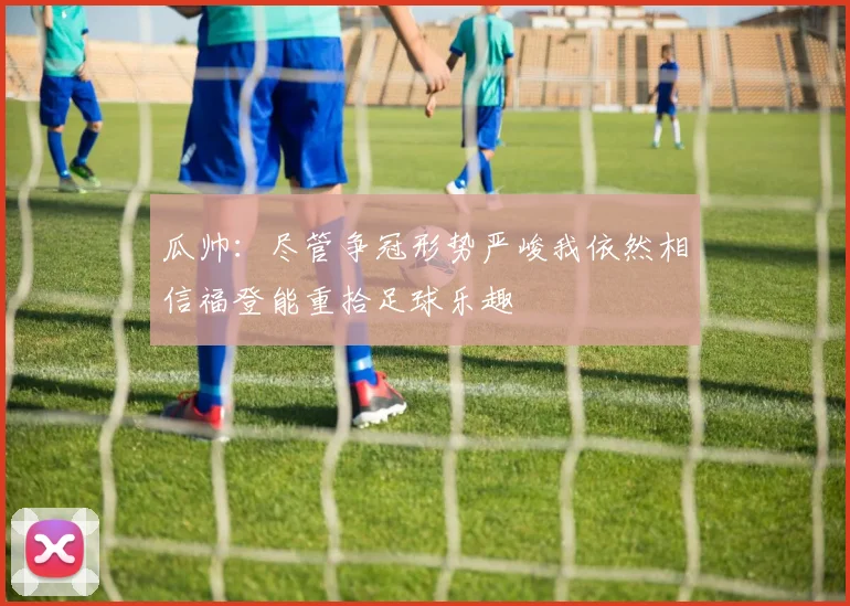 瓜帅：尽管争冠形势严峻我依然相信福登能重拾足球乐趣