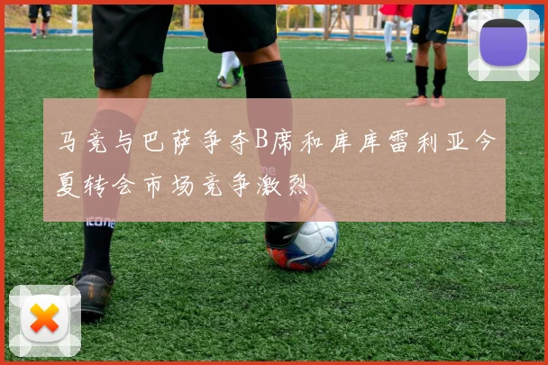 马竞与巴萨争夺B席和库库雷利亚今夏转会市场竞争激烈