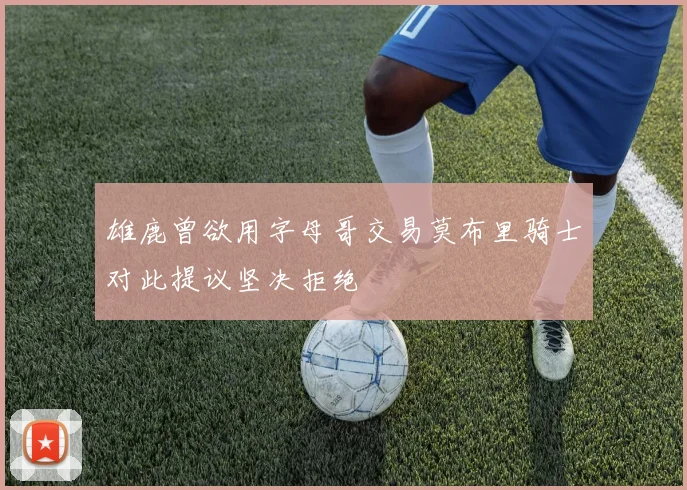 雄鹿曾欲用字母哥交易莫布里骑士对此提议坚决拒绝