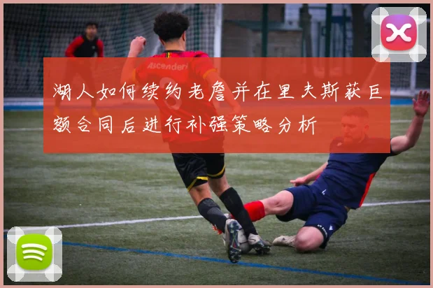 湖人如何续约老詹并在里夫斯获巨额合同后进行补强策略分析