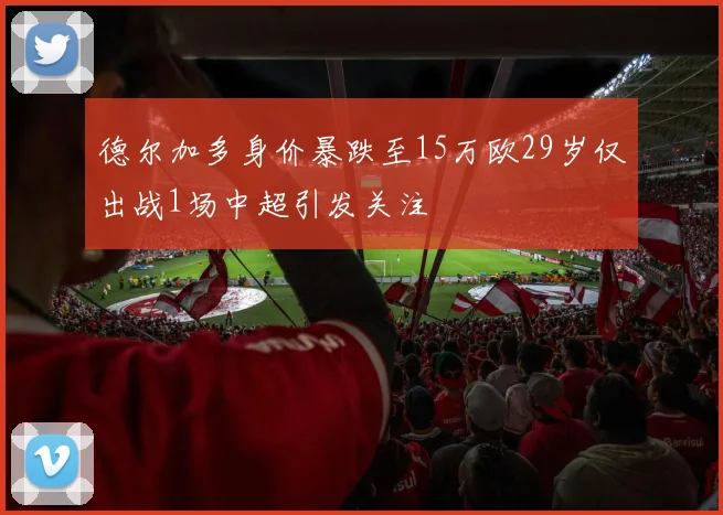 德尔加多身价暴跌至15万欧29岁仅出战1场中超引发关注