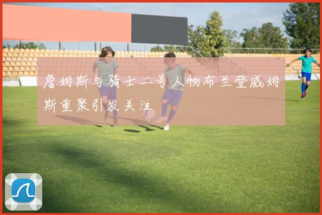 詹姆斯与骑士二号人物布兰登威姆斯重聚引发关注
