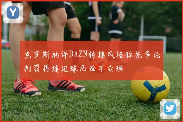 克罗斯批评DAZN转播风格称先争论判罚再播进球画面不合理