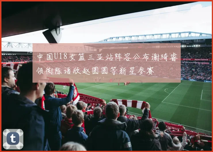 中国U18女篮三亚站阵容公布谢琦睿领衔陈语欣赵圆圆等新星参赛