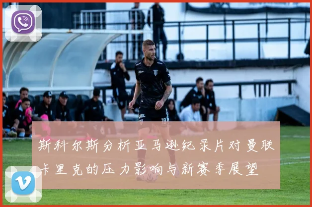斯科尔斯分析亚马逊纪录片对曼联卡里克的压力影响与新赛季展望