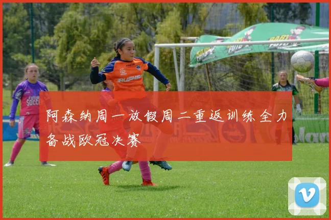 阿森纳周一放假周二重返训练全力备战欧冠决赛
