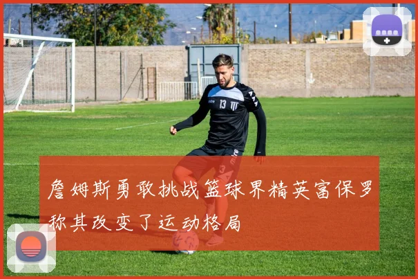 詹姆斯勇敢挑战篮球界精英富保罗称其改变了运动格局