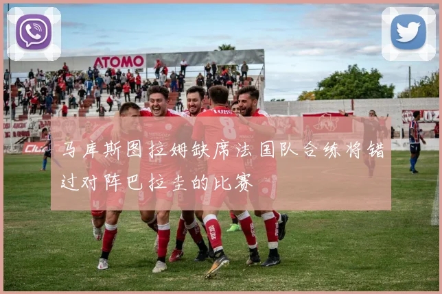 马库斯图拉姆缺席法国队合练将错过对阵巴拉圭的比赛