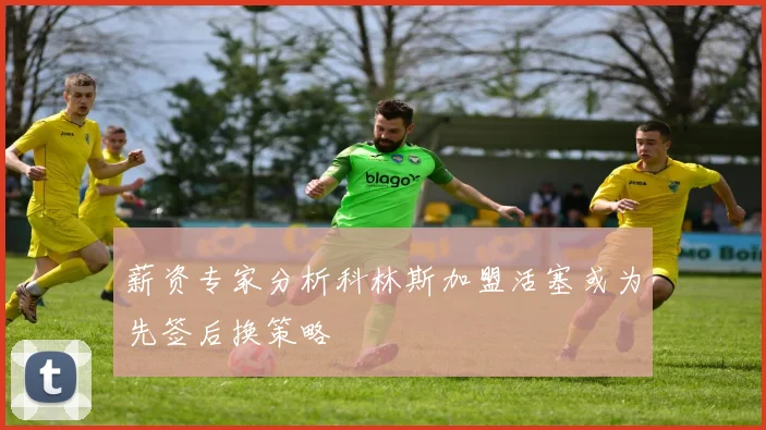 薪资专家分析科林斯加盟活塞或为先签后换策略