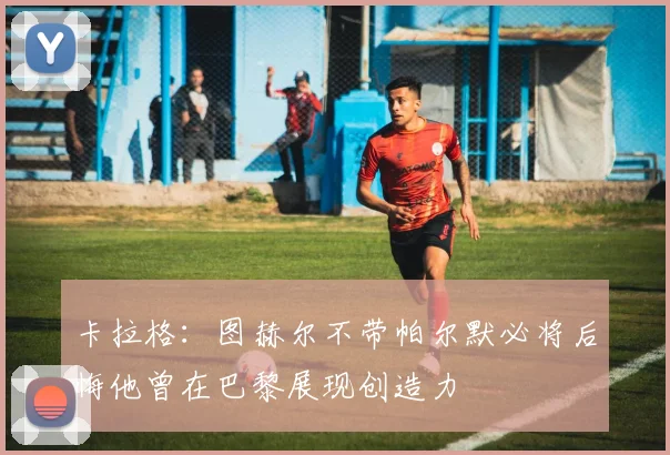 卡拉格：图赫尔不带帕尔默必将后悔他曾在巴黎展现创造力