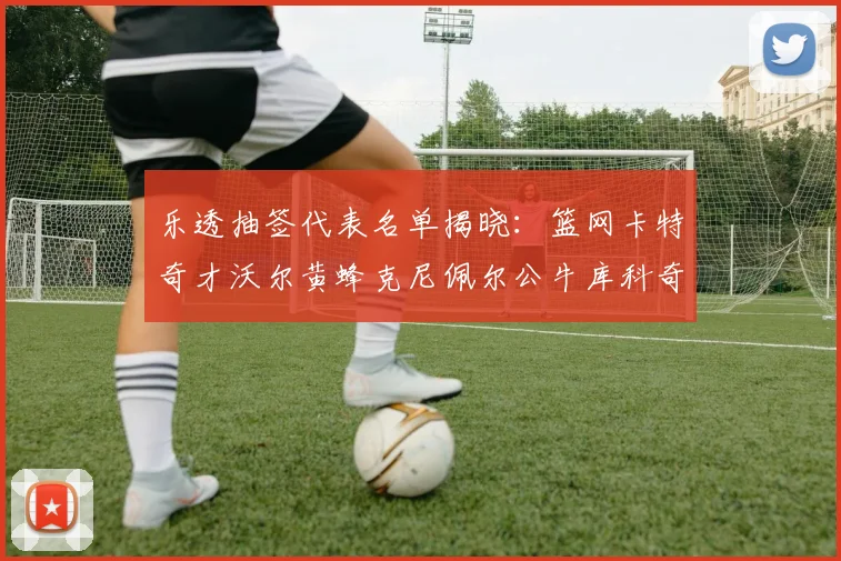 乐透抽签代表名单揭晓：篮网卡特奇才沃尔黄蜂克尼佩尔公牛库科奇齐聚一堂