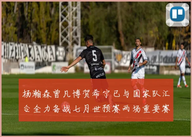 杨瀚森曾凡博贺希宁已与国家队汇合全力备战七月世预赛两场重要赛事