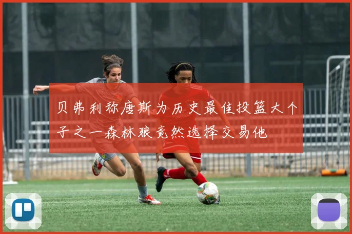 贝弗利称唐斯为历史最佳投篮大个子之一森林狼竟然选择交易他