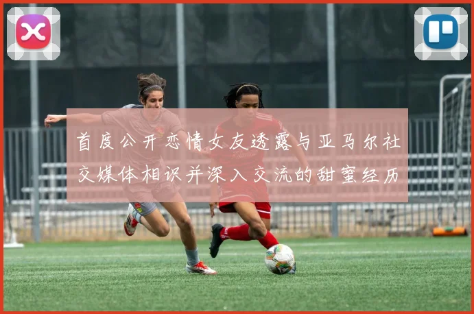 首度公开恋情女友透露与亚马尔社交媒体相识并深入交流的甜蜜经历