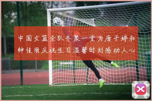 中国女篮全队齐聚一堂为唐子婷和钟佳丽庆祝生日温馨时刻感动人心