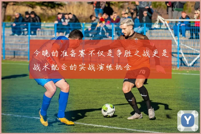 今晚的准备赛不仅是争胜之战更是战术配合的实战演练机会
