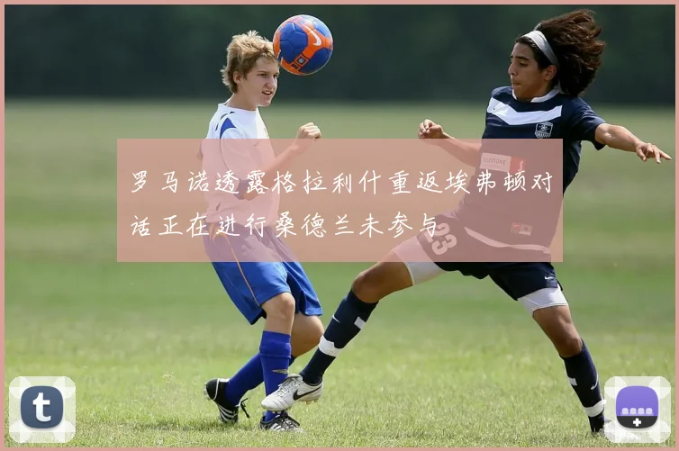 罗马诺透露格拉利什重返埃弗顿对话正在进行桑德兰未参与